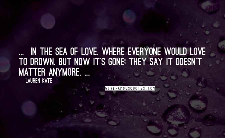 Lauren Kate Quotes: ...  in the sea of love, where everyone would love to drown. But now it's gone; they say it doesn't matter anymore. ...