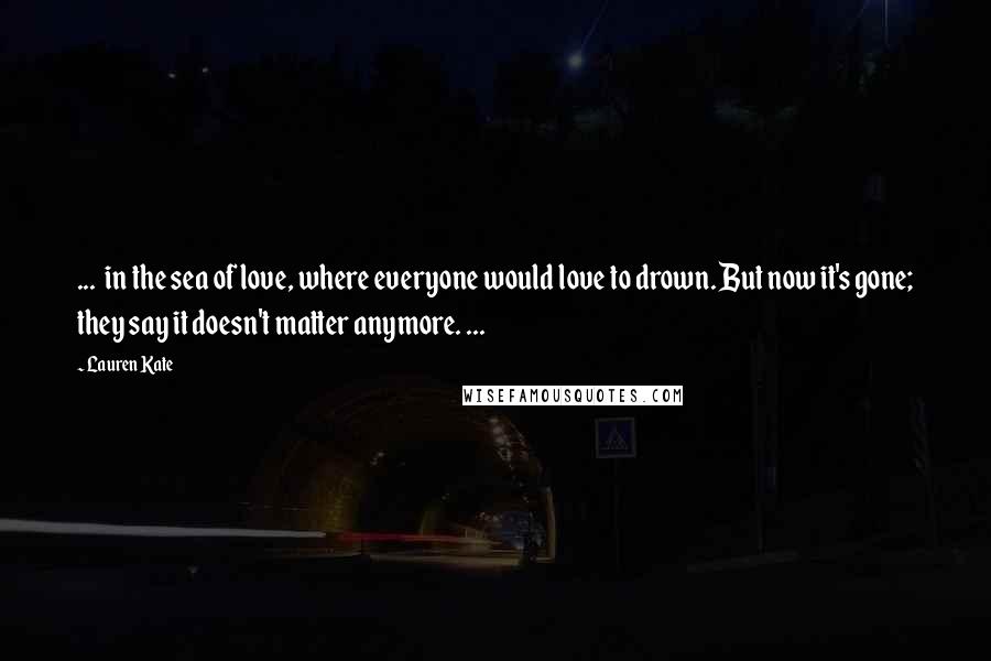 Lauren Kate Quotes: ... in the sea of love, where everyone would love to drown. But now it's gone; they say it doesn't matter anymore. ...