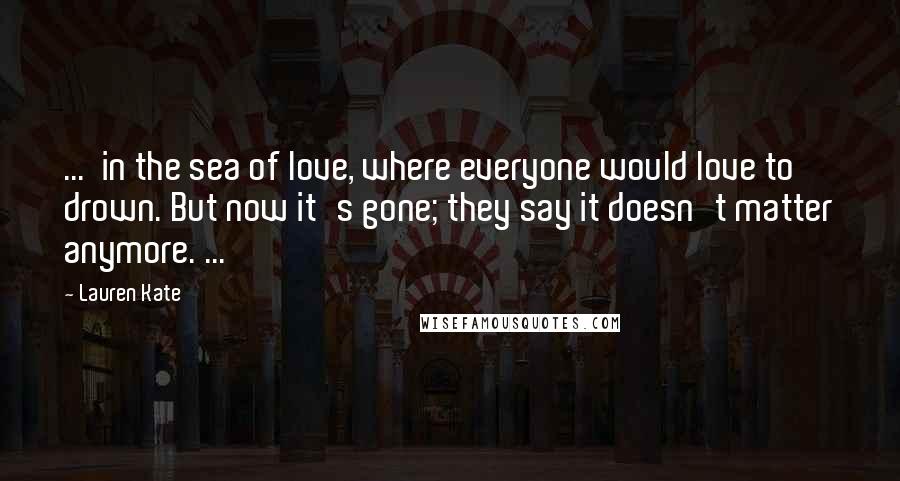 Lauren Kate Quotes: ... in the sea of love, where everyone would love to drown. But now it's gone; they say it doesn't matter anymore. ...