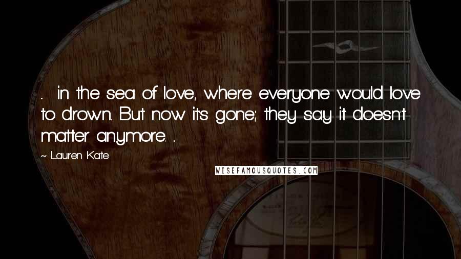Lauren Kate Quotes: ...  in the sea of love, where everyone would love to drown. But now it's gone; they say it doesn't matter anymore. ...