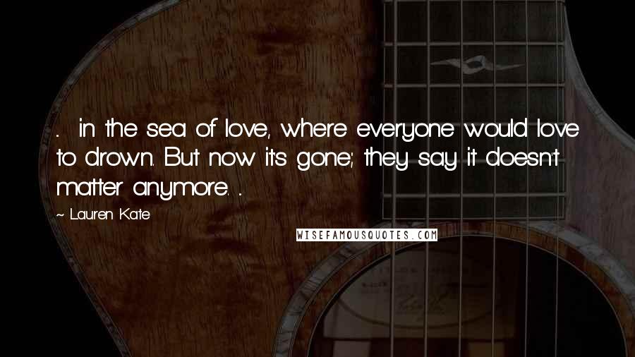 Lauren Kate Quotes: ... in the sea of love, where everyone would love to drown. But now it's gone; they say it doesn't matter anymore. ...