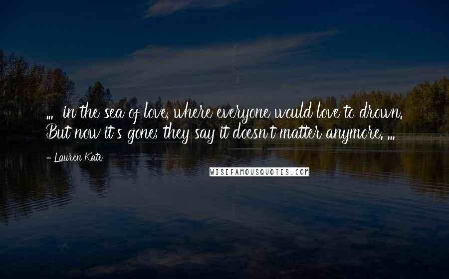 Lauren Kate Quotes: ... in the sea of love, where everyone would love to drown. But now it's gone; they say it doesn't matter anymore. ...
