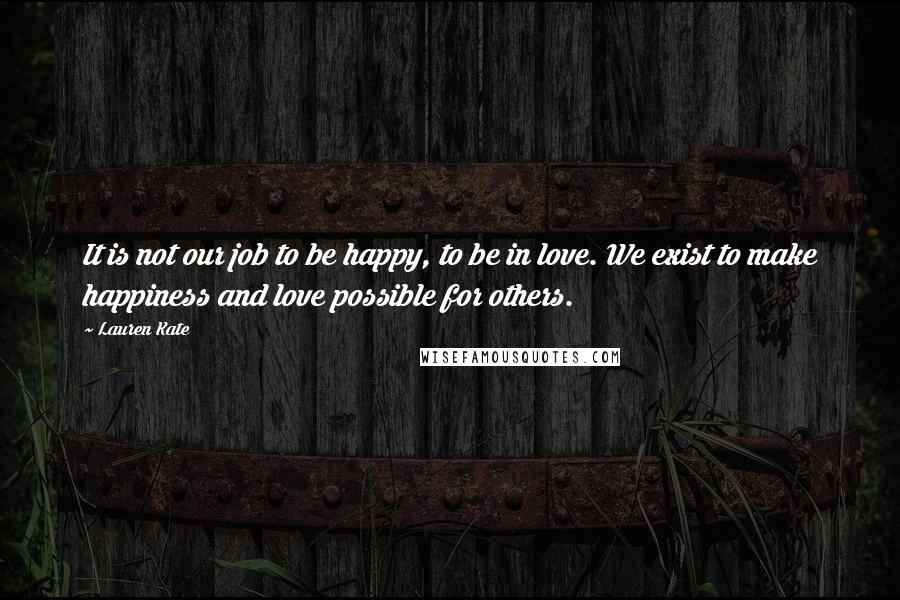 Lauren Kate Quotes: It is not our job to be happy, to be in love. We exist to make happiness and love possible for others.