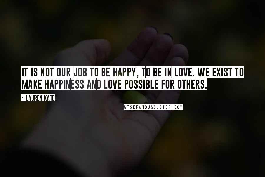 Lauren Kate Quotes: It is not our job to be happy, to be in love. We exist to make happiness and love possible for others.