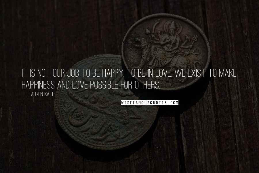 Lauren Kate Quotes: It is not our job to be happy, to be in love. We exist to make happiness and love possible for others.