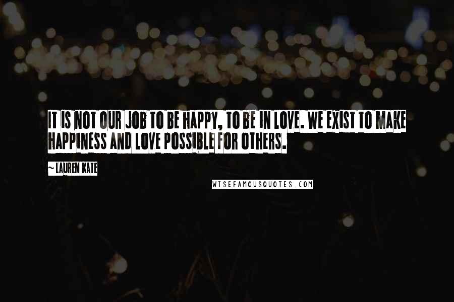 Lauren Kate Quotes: It is not our job to be happy, to be in love. We exist to make happiness and love possible for others.