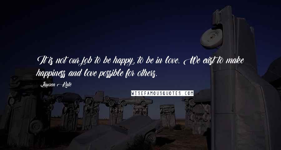 Lauren Kate Quotes: It is not our job to be happy, to be in love. We exist to make happiness and love possible for others.