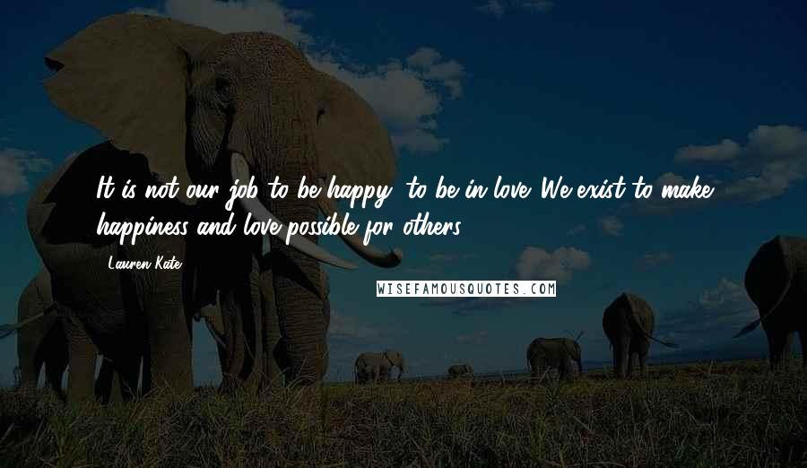 Lauren Kate Quotes: It is not our job to be happy, to be in love. We exist to make happiness and love possible for others.