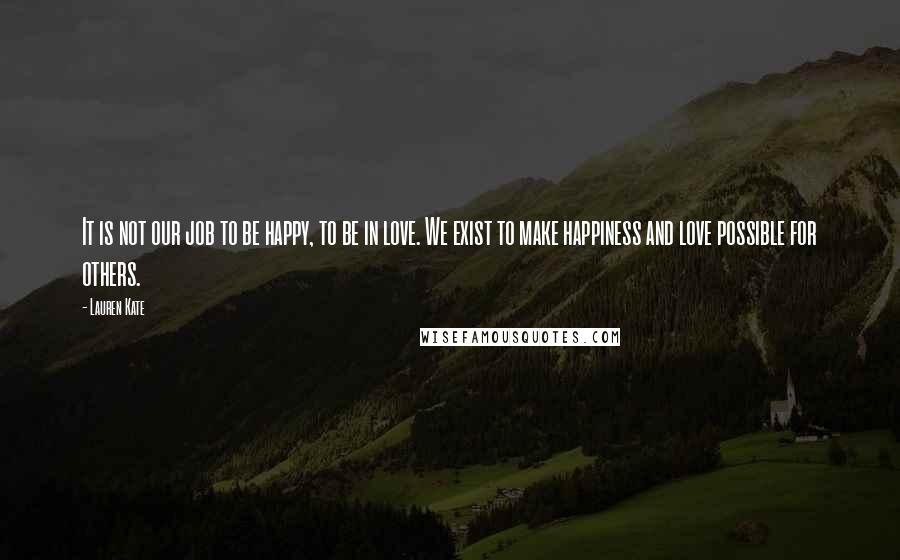 Lauren Kate Quotes: It is not our job to be happy, to be in love. We exist to make happiness and love possible for others.