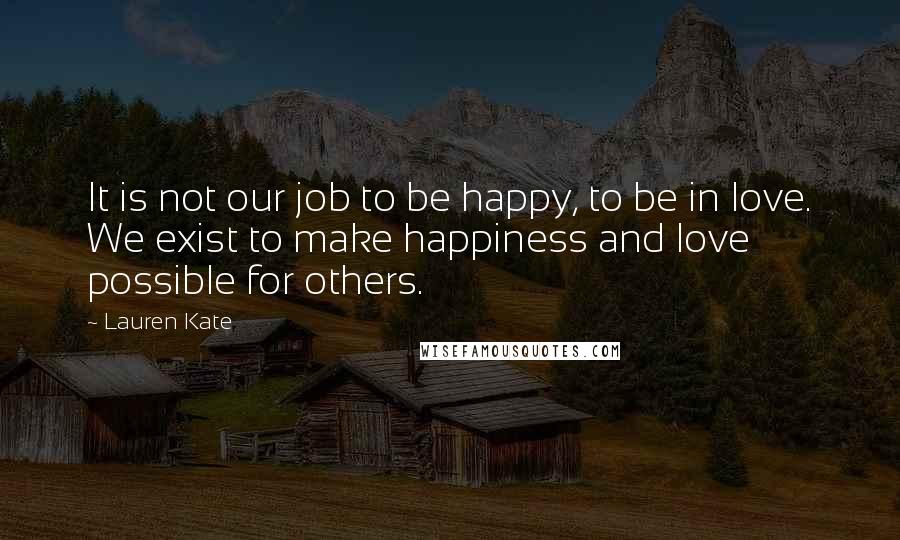 Lauren Kate Quotes: It is not our job to be happy, to be in love. We exist to make happiness and love possible for others.