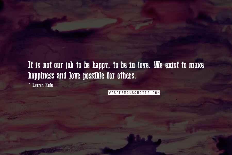 Lauren Kate Quotes: It is not our job to be happy, to be in love. We exist to make happiness and love possible for others.