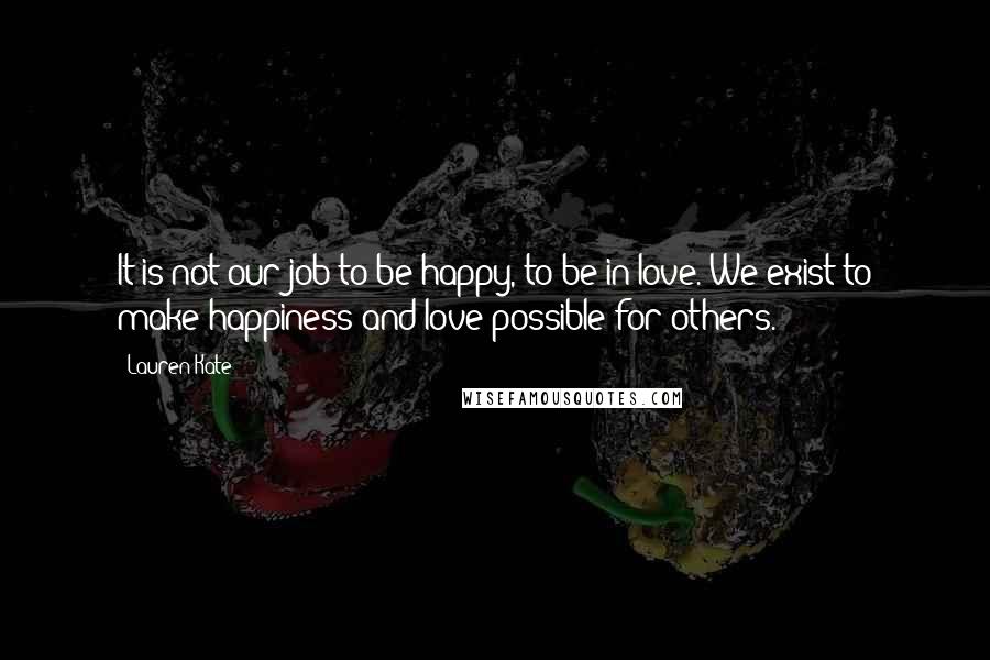 Lauren Kate Quotes: It is not our job to be happy, to be in love. We exist to make happiness and love possible for others.