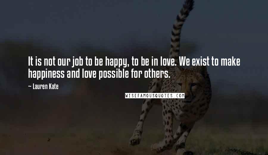 Lauren Kate Quotes: It is not our job to be happy, to be in love. We exist to make happiness and love possible for others.