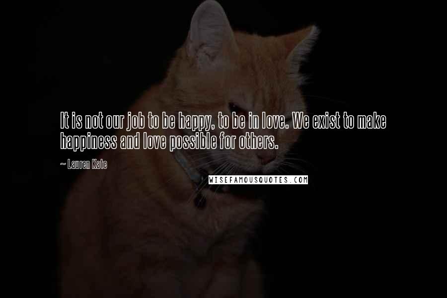 Lauren Kate Quotes: It is not our job to be happy, to be in love. We exist to make happiness and love possible for others.