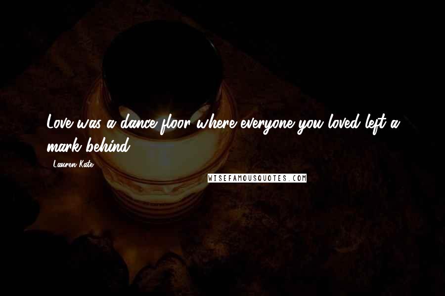 Lauren Kate Quotes: Love was a dance floor where everyone you loved left a mark behind.