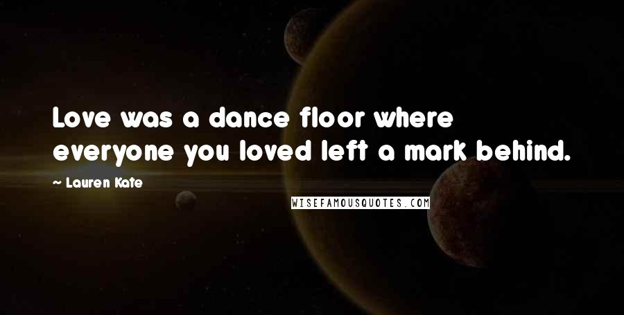 Lauren Kate Quotes: Love was a dance floor where everyone you loved left a mark behind.