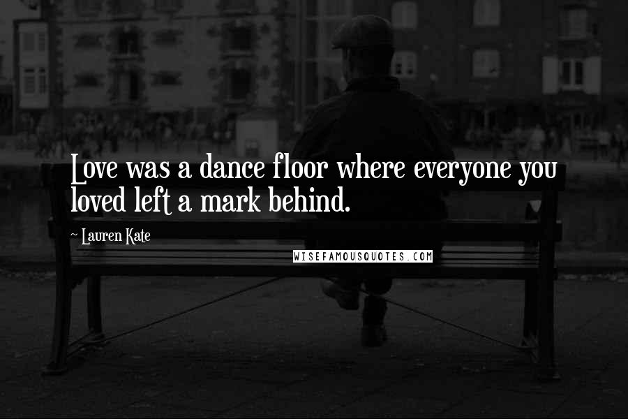 Lauren Kate Quotes: Love was a dance floor where everyone you loved left a mark behind.