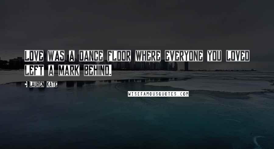 Lauren Kate Quotes: Love was a dance floor where everyone you loved left a mark behind.