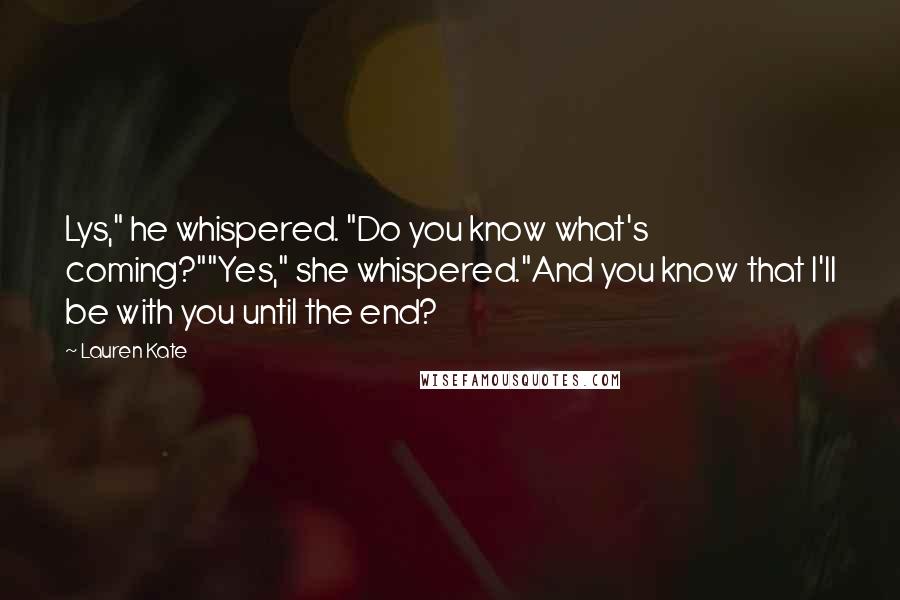 Lauren Kate Quotes: Lys," he whispered. "Do you know what's coming?""Yes," she whispered."And you know that I'll be with you until the end?