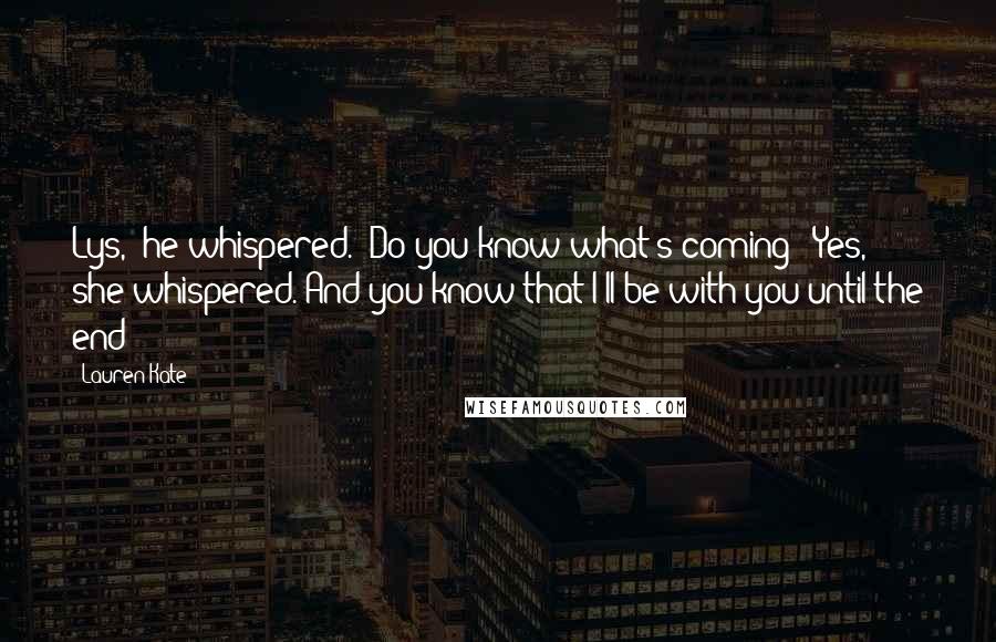 Lauren Kate Quotes: Lys," he whispered. "Do you know what's coming?""Yes," she whispered."And you know that I'll be with you until the end?