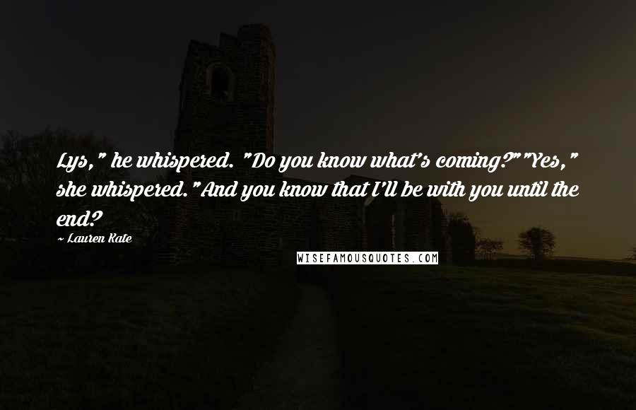 Lauren Kate Quotes: Lys," he whispered. "Do you know what's coming?""Yes," she whispered."And you know that I'll be with you until the end?