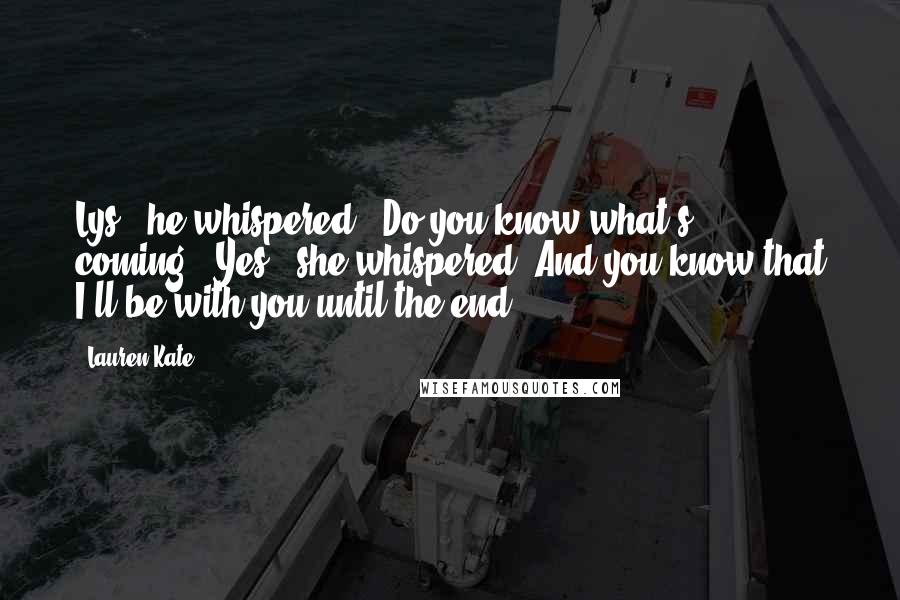 Lauren Kate Quotes: Lys," he whispered. "Do you know what's coming?""Yes," she whispered."And you know that I'll be with you until the end?