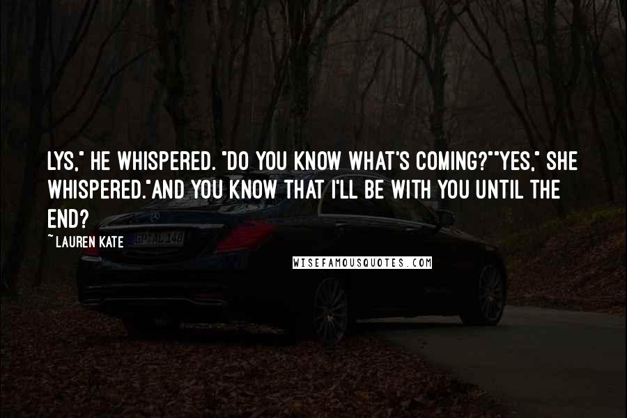 Lauren Kate Quotes: Lys," he whispered. "Do you know what's coming?""Yes," she whispered."And you know that I'll be with you until the end?