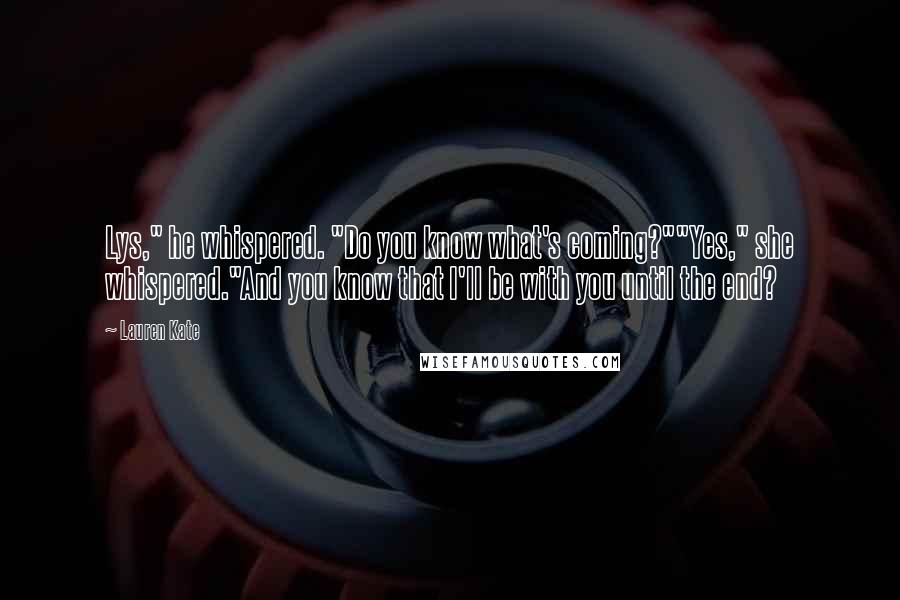 Lauren Kate Quotes: Lys," he whispered. "Do you know what's coming?""Yes," she whispered."And you know that I'll be with you until the end?