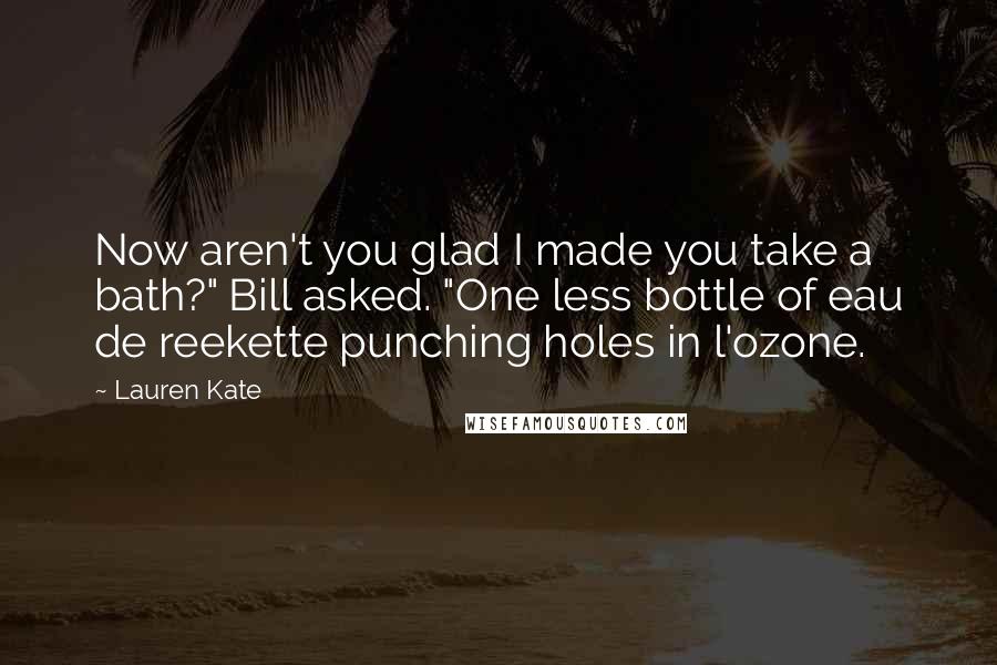 Lauren Kate Quotes: Now aren't you glad I made you take a bath?" Bill asked. "One less bottle of eau de reekette punching holes in l'ozone.