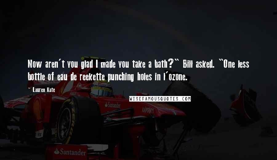 Lauren Kate Quotes: Now aren't you glad I made you take a bath?" Bill asked. "One less bottle of eau de reekette punching holes in l'ozone.