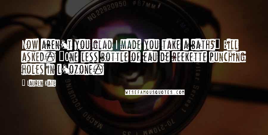 Lauren Kate Quotes: Now aren't you glad I made you take a bath?" Bill asked. "One less bottle of eau de reekette punching holes in l'ozone.