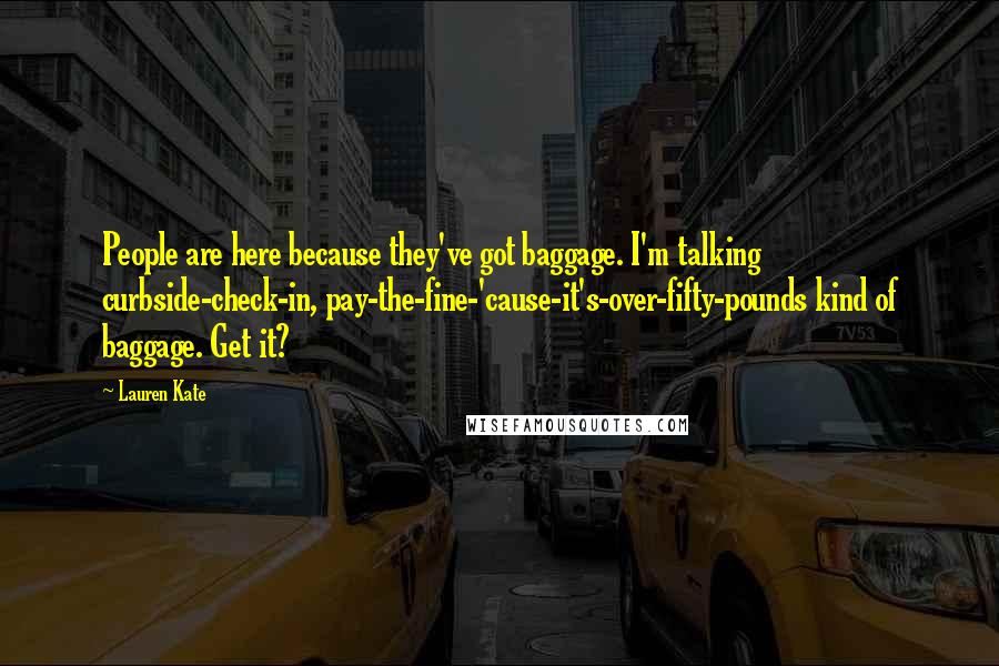 Lauren Kate Quotes: People are here because they've got baggage. I'm talking curbside-check-in, pay-the-fine-'cause-it's-over-fifty-pounds kind of baggage. Get it?