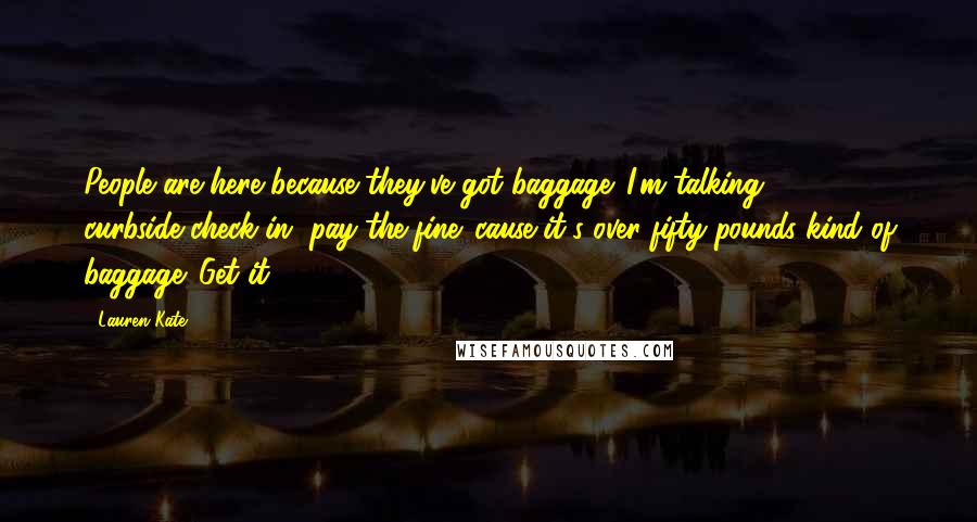 Lauren Kate Quotes: People are here because they've got baggage. I'm talking curbside-check-in, pay-the-fine-'cause-it's-over-fifty-pounds kind of baggage. Get it?