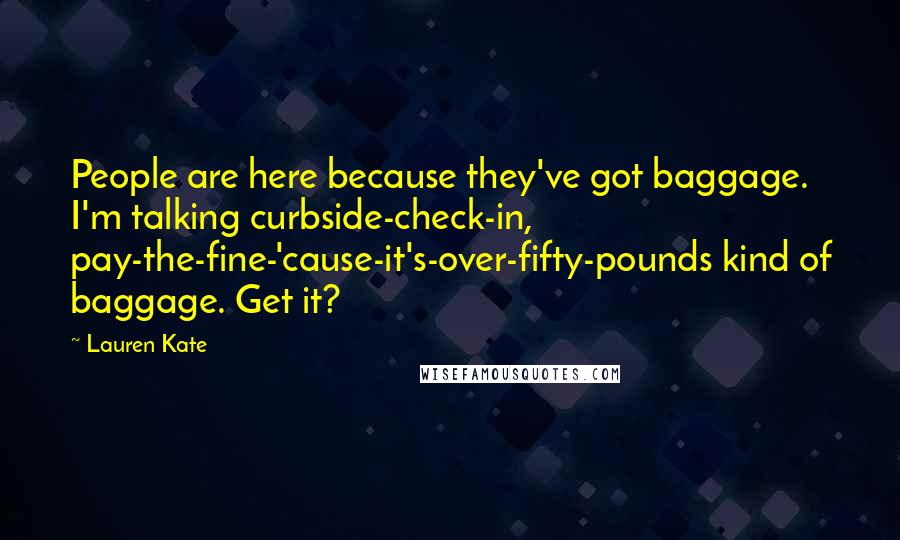 Lauren Kate Quotes: People are here because they've got baggage. I'm talking curbside-check-in, pay-the-fine-'cause-it's-over-fifty-pounds kind of baggage. Get it?