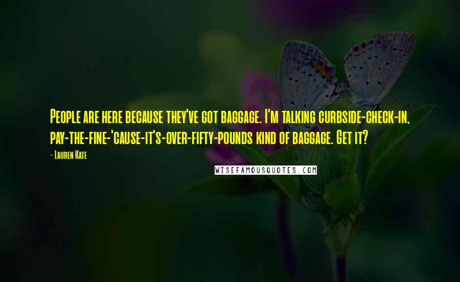 Lauren Kate Quotes: People are here because they've got baggage. I'm talking curbside-check-in, pay-the-fine-'cause-it's-over-fifty-pounds kind of baggage. Get it?