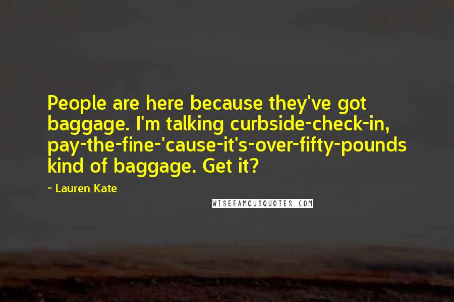 Lauren Kate Quotes: People are here because they've got baggage. I'm talking curbside-check-in, pay-the-fine-'cause-it's-over-fifty-pounds kind of baggage. Get it?