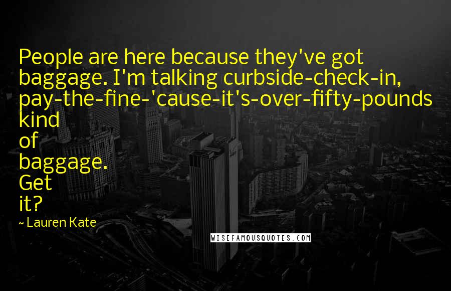 Lauren Kate Quotes: People are here because they've got baggage. I'm talking curbside-check-in, pay-the-fine-'cause-it's-over-fifty-pounds kind of baggage. Get it?