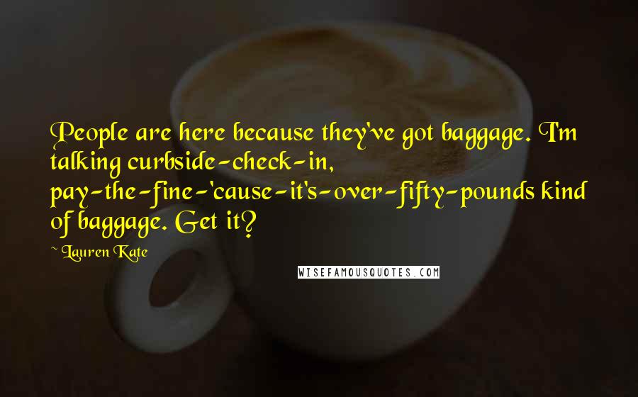 Lauren Kate Quotes: People are here because they've got baggage. I'm talking curbside-check-in, pay-the-fine-'cause-it's-over-fifty-pounds kind of baggage. Get it?