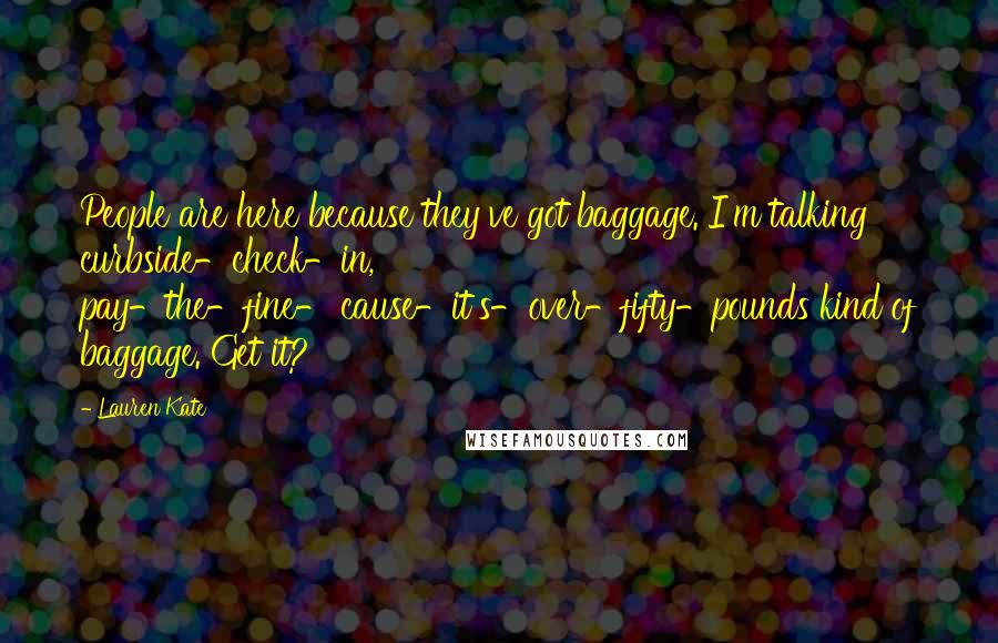 Lauren Kate Quotes: People are here because they've got baggage. I'm talking curbside-check-in, pay-the-fine-'cause-it's-over-fifty-pounds kind of baggage. Get it?