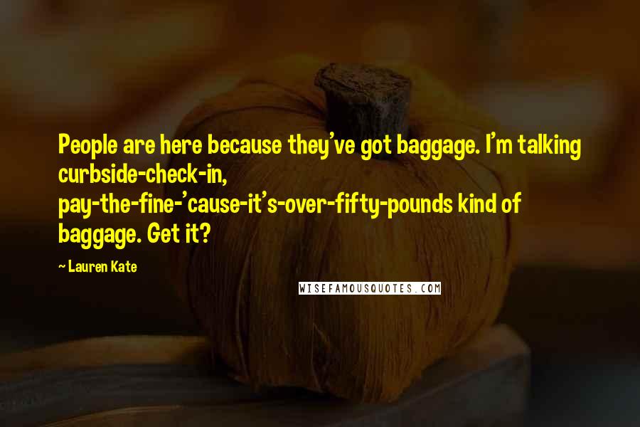 Lauren Kate Quotes: People are here because they've got baggage. I'm talking curbside-check-in, pay-the-fine-'cause-it's-over-fifty-pounds kind of baggage. Get it?