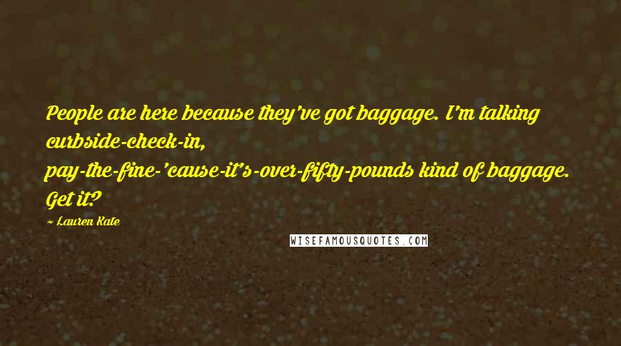Lauren Kate Quotes: People are here because they've got baggage. I'm talking curbside-check-in, pay-the-fine-'cause-it's-over-fifty-pounds kind of baggage. Get it?