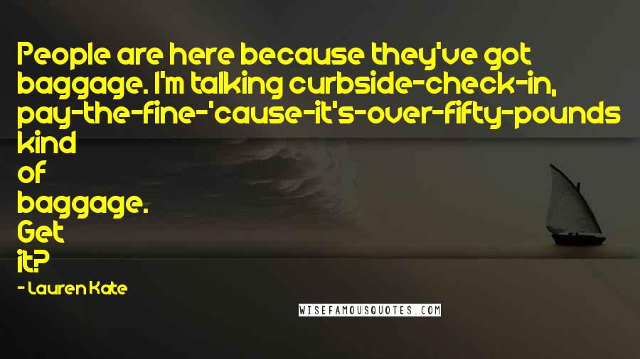 Lauren Kate Quotes: People are here because they've got baggage. I'm talking curbside-check-in, pay-the-fine-'cause-it's-over-fifty-pounds kind of baggage. Get it?