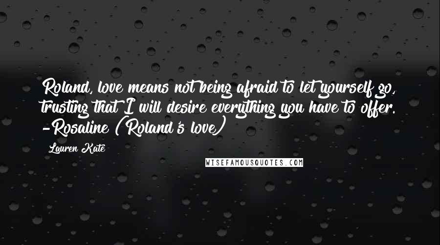 Lauren Kate Quotes: Roland, love means not being afraid to let yourself go, trusting that I will desire everything you have to offer. -Rosaline (Roland's love)