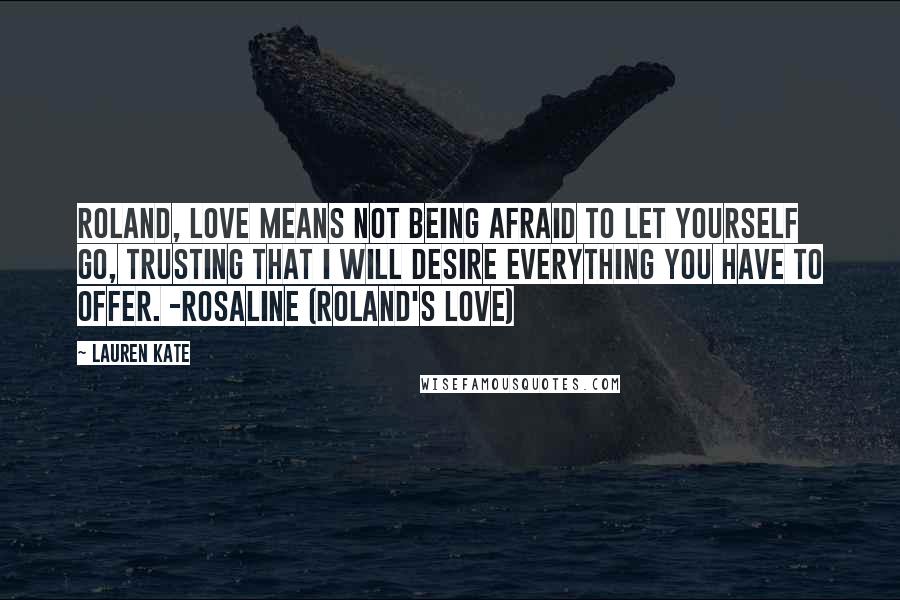Lauren Kate Quotes: Roland, love means not being afraid to let yourself go, trusting that I will desire everything you have to offer. -Rosaline (Roland's love)
