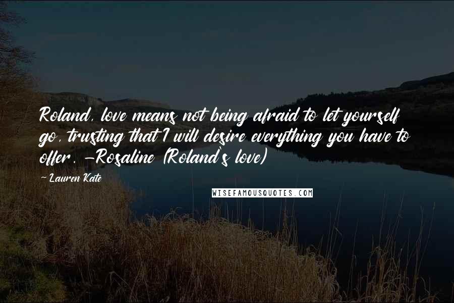 Lauren Kate Quotes: Roland, love means not being afraid to let yourself go, trusting that I will desire everything you have to offer. -Rosaline (Roland's love)