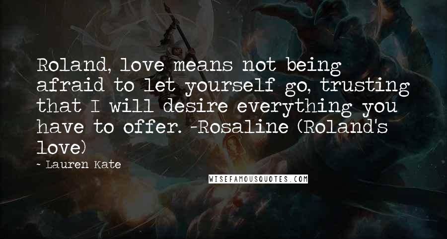 Lauren Kate Quotes: Roland, love means not being afraid to let yourself go, trusting that I will desire everything you have to offer. -Rosaline (Roland's love)