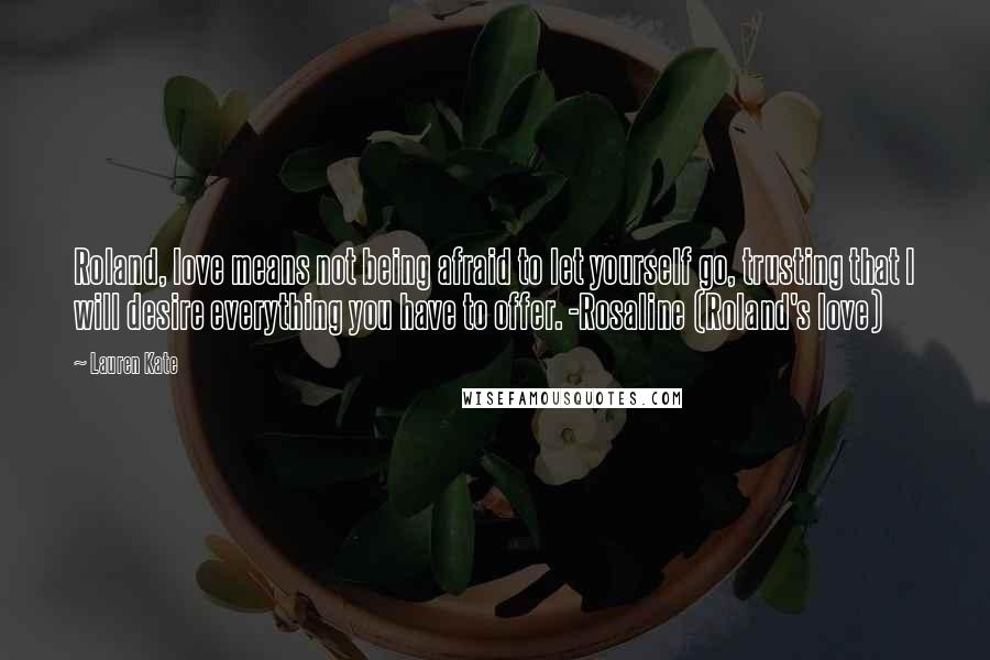 Lauren Kate Quotes: Roland, love means not being afraid to let yourself go, trusting that I will desire everything you have to offer. -Rosaline (Roland's love)