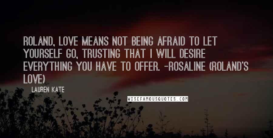 Lauren Kate Quotes: Roland, love means not being afraid to let yourself go, trusting that I will desire everything you have to offer. -Rosaline (Roland's love)