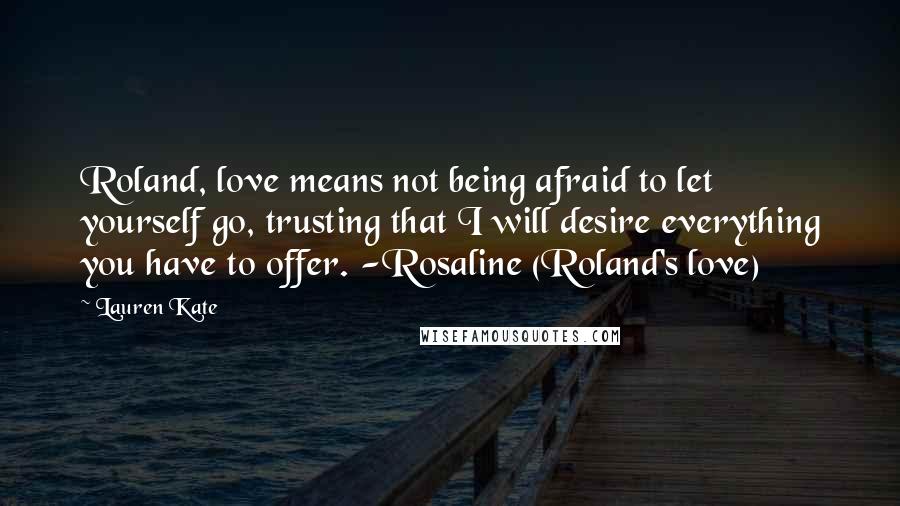 Lauren Kate Quotes: Roland, love means not being afraid to let yourself go, trusting that I will desire everything you have to offer. -Rosaline (Roland's love)