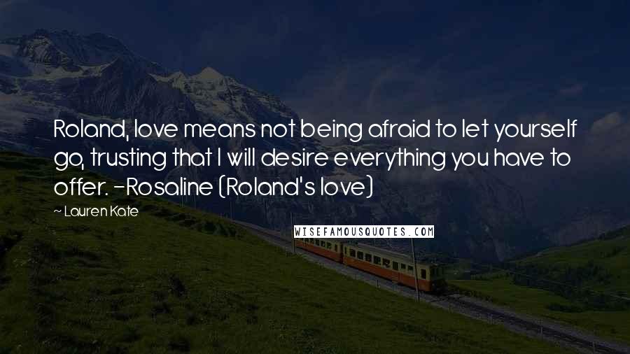 Lauren Kate Quotes: Roland, love means not being afraid to let yourself go, trusting that I will desire everything you have to offer. -Rosaline (Roland's love)